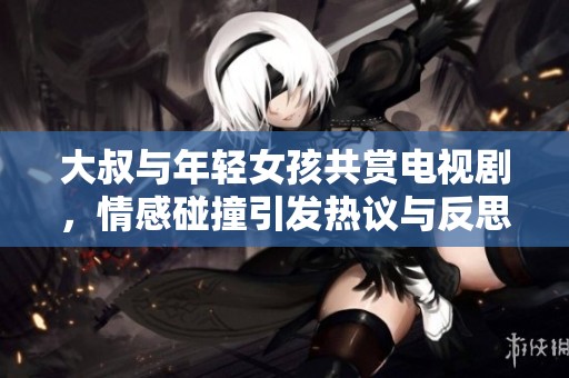 大叔与年轻女孩共赏电视剧，情感碰撞引发热议与反思
