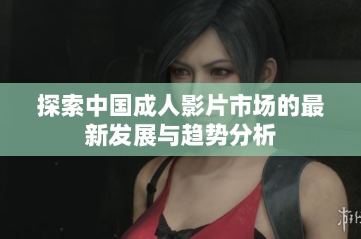 探索中国成人影片市场的最新发展与趋势分析