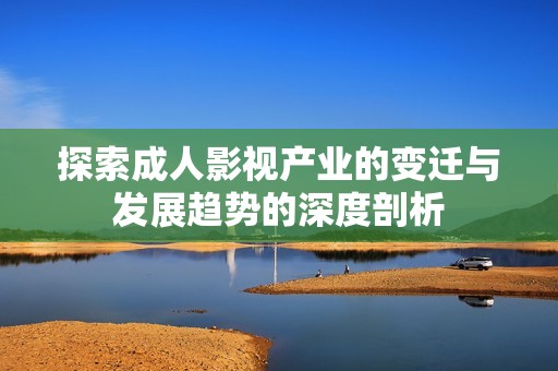 探索成人影视产业的变迁与发展趋势的深度剖析