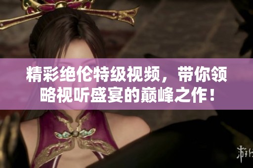 精彩绝伦特级视频，带你领略视听盛宴的巅峰之作！