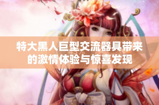 特大黑人巨型交流器具带来的激情体验与惊喜发现