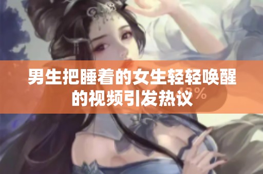 男生把睡着的女生轻轻唤醒的视频引发热议