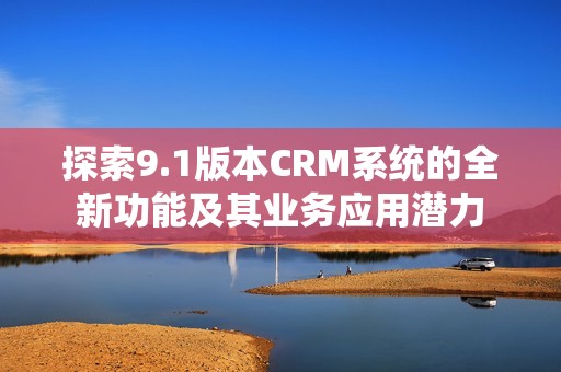 探索9.1版本CRM系统的全新功能及其业务应用潜力