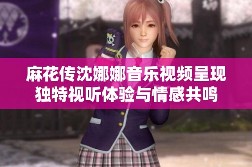 麻花传沈娜娜音乐视频呈现独特视听体验与情感共鸣