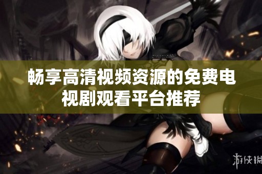 畅享高清视频资源的免费电视剧观看平台推荐
