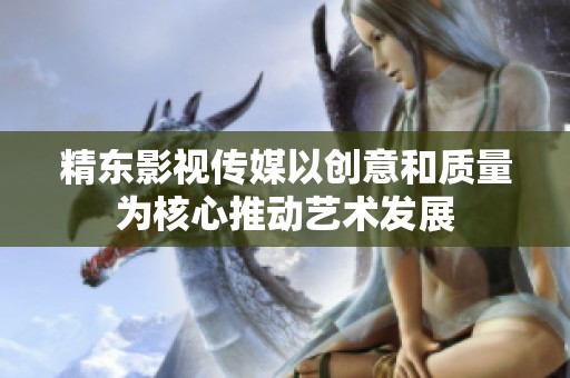 精东影视传媒以创意和质量为核心推动艺术发展