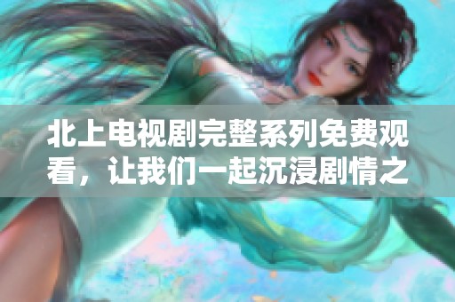 北上电视剧完整系列免费观看，让我们一起沉浸剧情之中