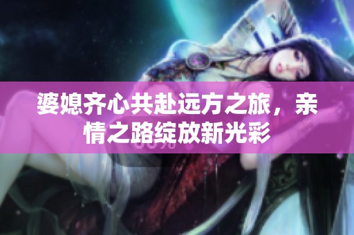 婆媳齐心共赴远方之旅，亲情之路绽放新光彩