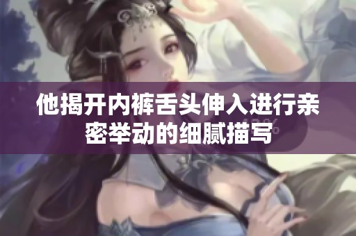 他揭开内裤舌头伸入进行亲密举动的细腻描写
