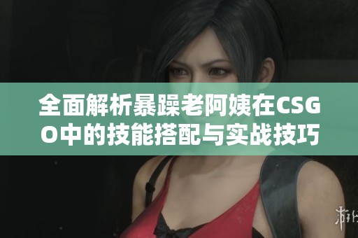 全面解析暴躁老阿姨在CSGO中的技能搭配与实战技巧分享