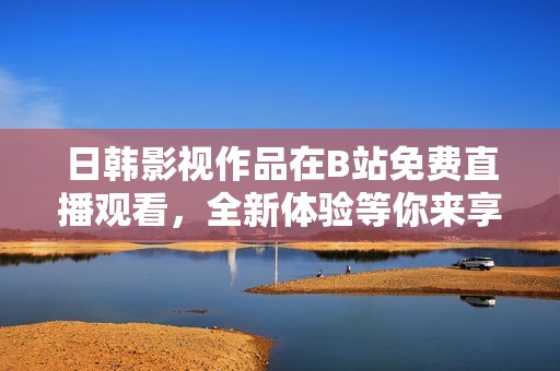 日韩影视作品在B站免费直播观看，全新体验等你来享受