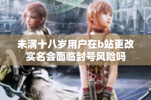 未满十八岁用户在b站更改实名会面临封号风险吗