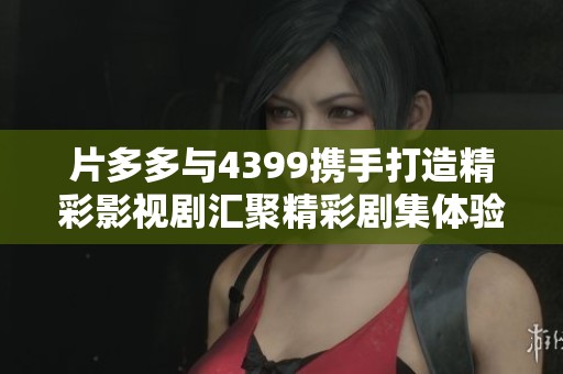 片多多与4399携手打造精彩影视剧汇聚精彩剧集体验