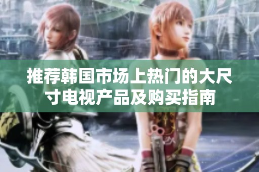 推荐韩国市场上热门的大尺寸电视产品及购买指南