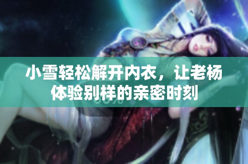 小雪轻松解开内衣，让老杨体验别样的亲密时刻