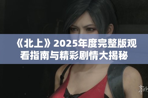 《北上》2025年度完整版观看指南与精彩剧情大揭秘