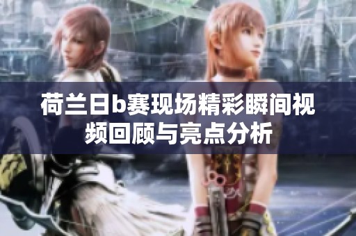 荷兰日b赛现场精彩瞬间视频回顾与亮点分析