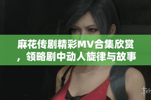 麻花传剧精彩MV合集欣赏，领略剧中动人旋律与故事魅力