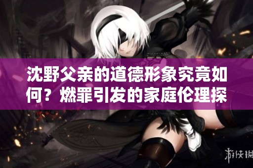 沈野父亲的道德形象究竟如何？燃罪引发的家庭伦理探讨