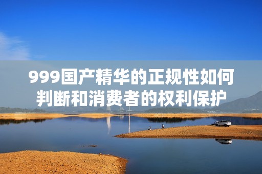 999国产精华的正规性如何判断和消费者的权利保护