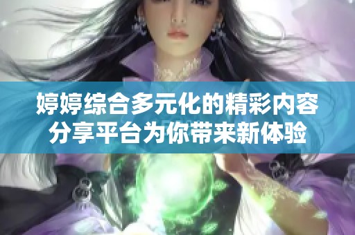婷婷综合多元化的精彩内容分享平台为你带来新体验