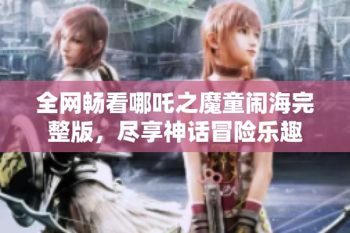全网畅看哪吒之魔童闹海完整版，尽享神话冒险乐趣