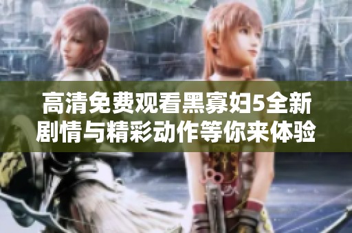 高清免费观看黑寡妇5全新剧情与精彩动作等你来体验