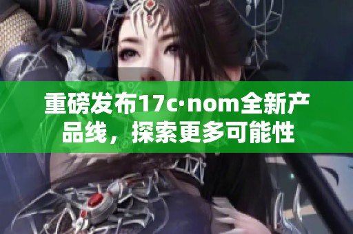 重磅发布17c·nom全新产品线，探索更多可能性