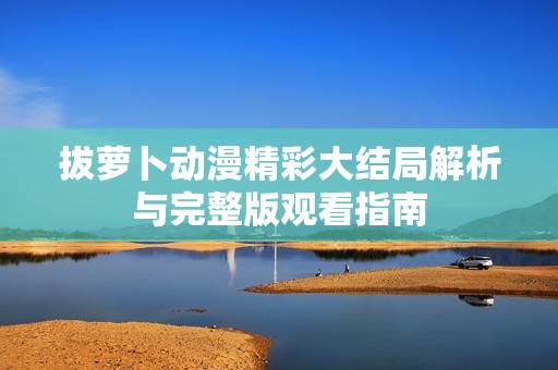 拔萝卜动漫精彩大结局解析与完整版观看指南
