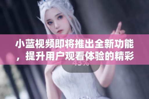 小蓝视频即将推出全新功能，提升用户观看体验的精彩更新解析