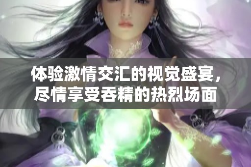 体验激情交汇的视觉盛宴，尽情享受吞精的热烈场面