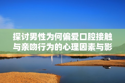 探讨男性为何偏爱口腔接触与亲吻行为的心理因素与影响