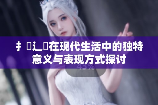 扌喿辶畐在现代生活中的独特意义与表现方式探讨