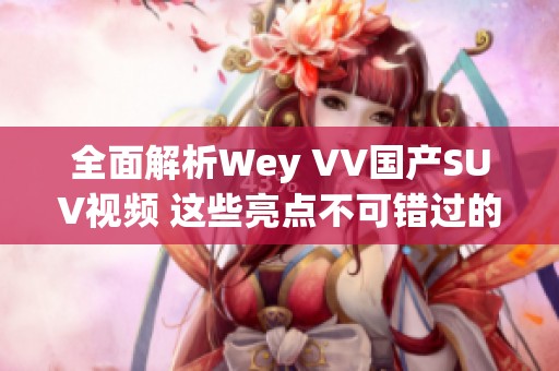 全面解析Wey VV国产SUV视频 这些亮点不可错过的精彩内容