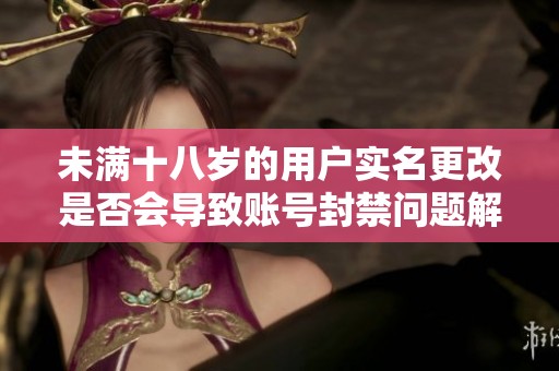 未满十八岁的用户实名更改是否会导致账号封禁问题解析