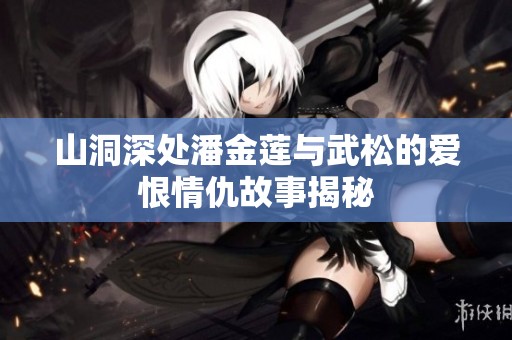 山洞深处潘金莲与武松的爱恨情仇故事揭秘