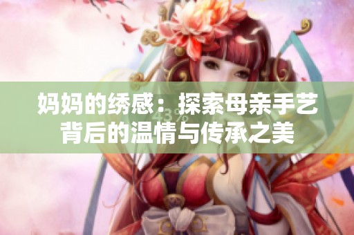 妈妈的绣感：探索母亲手艺背后的温情与传承之美