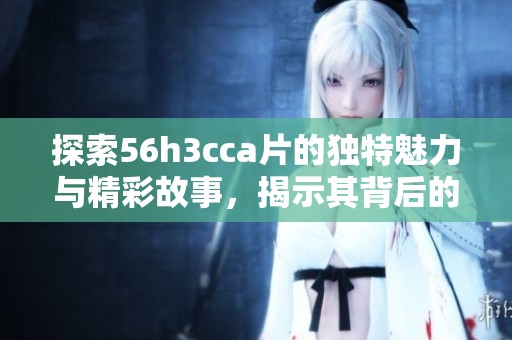 探索56h3cca片的独特魅力与精彩故事，揭示其背后的深层意义