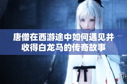 唐僧在西游途中如何遇见并收得白龙马的传奇故事