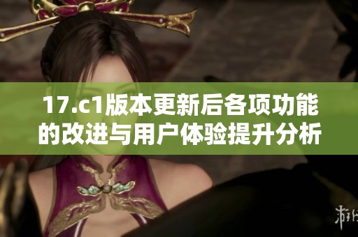 17.c1版本更新后各项功能的改进与用户体验提升分析