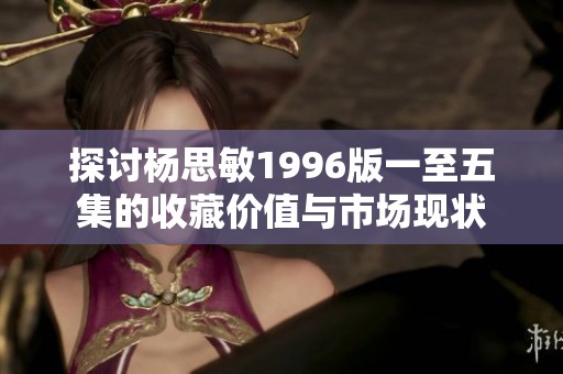 探讨杨思敏1996版一至五集的收藏价值与市场现状