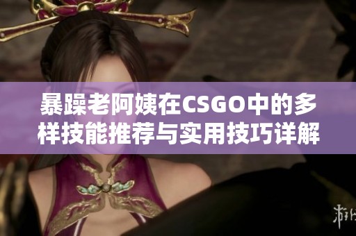 暴躁老阿姨在CSGO中的多样技能推荐与实用技巧详解