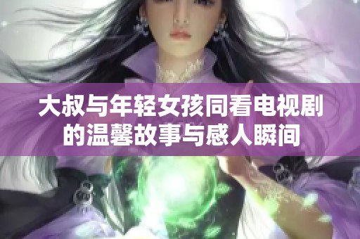 大叔与年轻女孩同看电视剧的温馨故事与感人瞬间