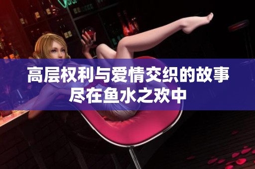 高层权利与爱情交织的故事尽在鱼水之欢中