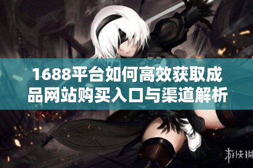 1688平台如何高效获取成品网站购买入口与渠道解析