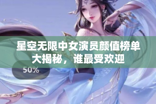 星空无限中女演员颜值榜单大揭秘，谁最受欢迎