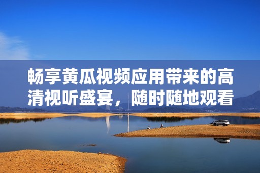 畅享黄瓜视频应用带来的高清视听盛宴，随时随地观看精彩内容
