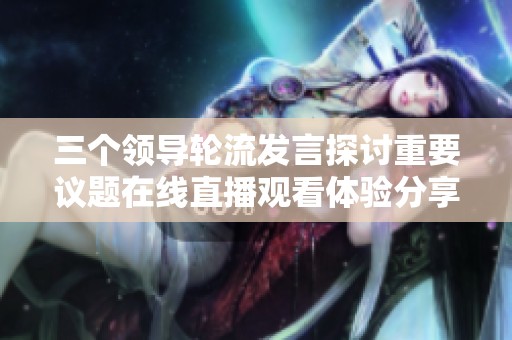 三个领导轮流发言探讨重要议题在线直播观看体验分享