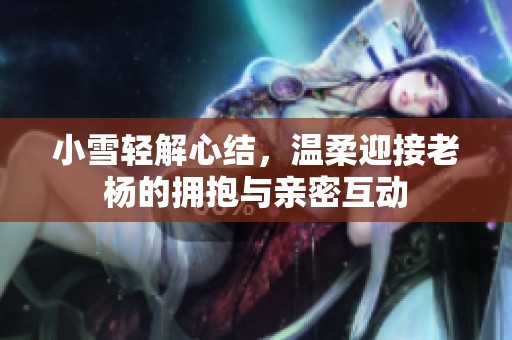 小雪轻解心结，温柔迎接老杨的拥抱与亲密互动