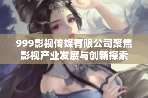 999影视传媒有限公司聚焦影视产业发展与创新探索